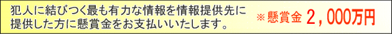 犯人の逮捕または事件の解決に結びつく最も有力な情報を情報受付部署に提供した方に懸賞金をお支払いいたします。　懸賞金 2,000万円